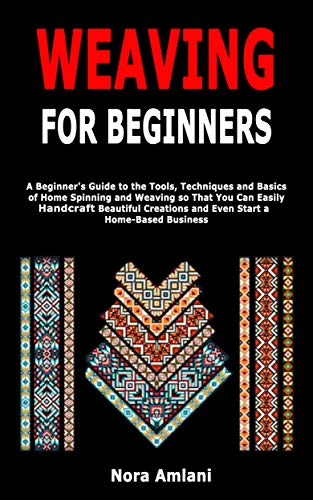 Weaving for Beginners: A Beginner's Guide to the Tools, Techniques and Basics of Home Spinning and Weaving so That You Can Easily Handcraft Beautiful Creations and Even Start a Home-Based Business