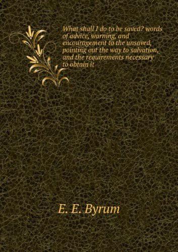 What Shall I Do to Be Saved? : Words of Advice, Warning, and Encouragement to the Unsaved, Pointing Out the Way to Salvation, and the Requirements Necessary to Obtain It