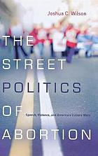 The street politics of abortion : speech, violence, and America's culture wars