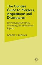 The concise guide to mergers, acquisitions and divestitures : business, legal, finance, accounting, tax and process aspects