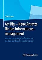 Act big : neue anstze fr das informationsmanagement, informationsstrategien im zeitalter von big ... data und digitaler transformation.