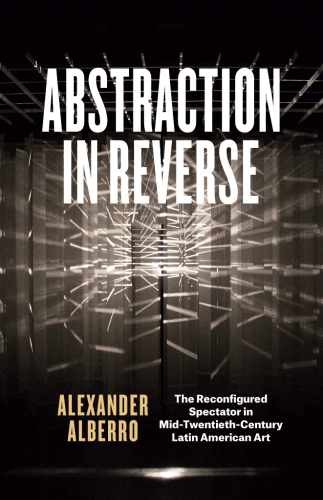 Abstraction in Reverse : The Reconfigured Spectator in Mid-Twentieth-Century Latin American Art.