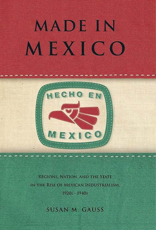 Made in Mexico: Regions, Nation, and the State in the Rise of Mexican Industrialism, 1920s&ndash;1940s (Regions, Nation, and the State in the Rise of Mexican Industrialism, 1920s&ndash;1940s)