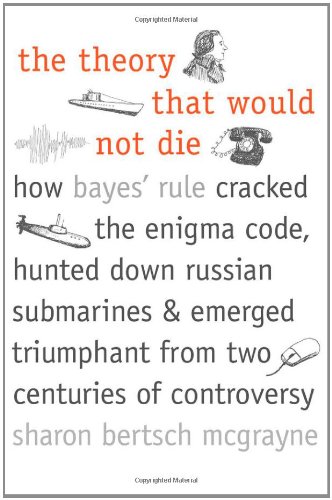 The Theory That Would Not Die: How Bayes' Rule Cracked the Enigma Code, Hunted Down Russian Submarines, and Emerged Triumphant from Two Centuries of Controversy