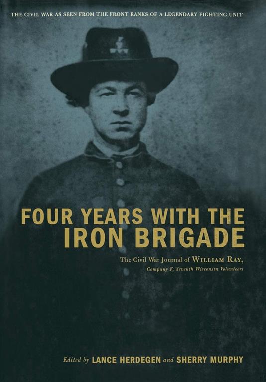 Four Years with the Iron Brigade: The Civil War Journals of William R Ray, Co. F, Seventh Wisconsin Infantry