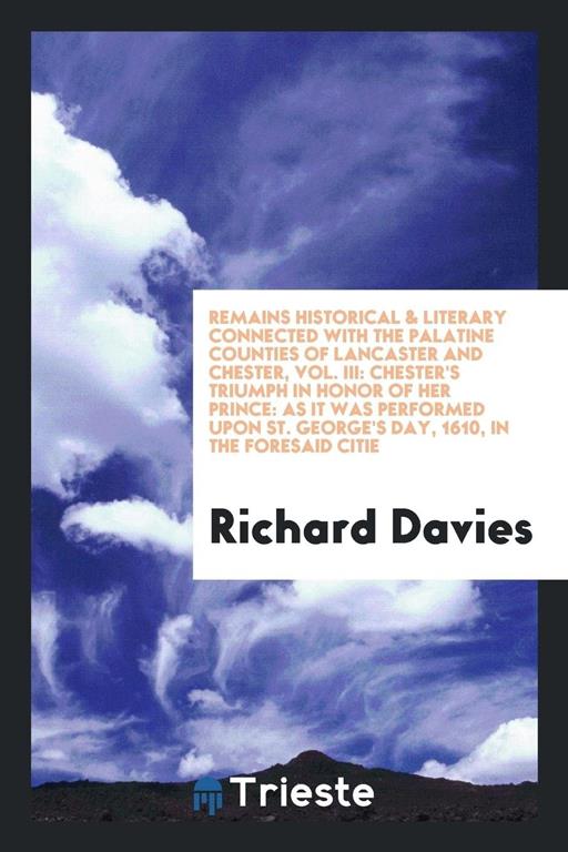 Remains historical &amp; literary connected with the palatine counties of lancaster and chester, Vol. III: Chester's Triumph in Honor of Her Prince: As it ... St. George's Day, 1610, in the foresaid citie