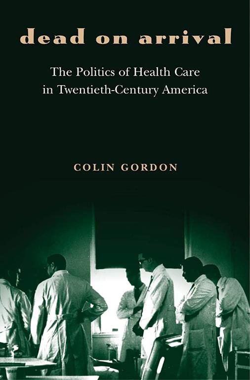 Dead on Arrival: The Politics of Health Care in Twentieth-Century America (Politics and Society in Modern America, 60)