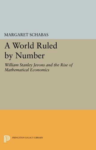 A World Ruled by Number: William Stanley Jevons and the Rise of Mathematical Economics (Princeton Legacy Library, 1134)