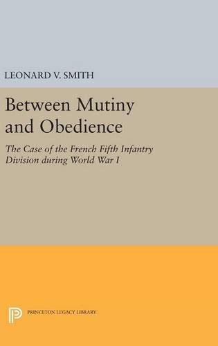 Between Mutiny and Obedience: The Case of the French Fifth Infantry Division during World War I (Princeton Legacy Library, 225)