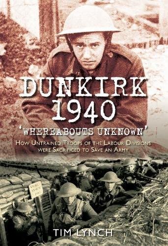 Dunkirk 1940: Whereabouts Unknown: How Untrained Troops of the Labour Divisions were Sacrificed to Save an Army