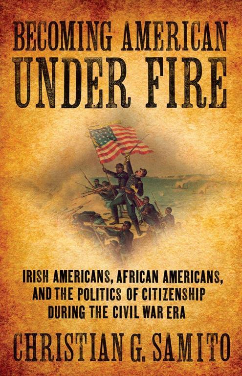 Becoming American under Fire: Irish Americans, African Americans, and the Politics of Citizenship during the Civil War Era