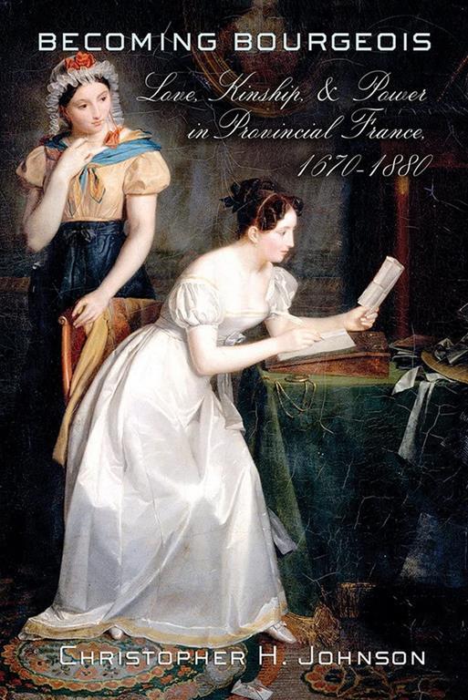 Becoming Bourgeois: Love, Kinship, and Power in Provincial France, 1670&ndash;1880