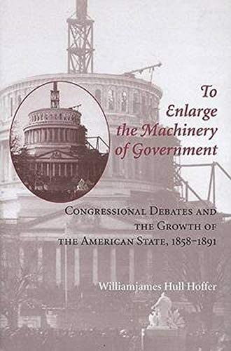 To Enlarge the Machinery of Government: Congressional Debates and the Growth of the American State, 1858&ndash;1891 (Reconfiguring American Political History)