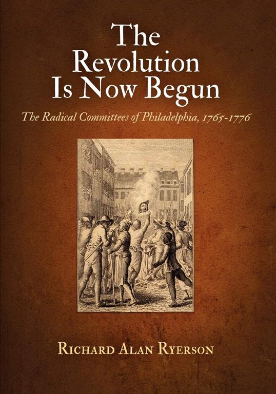 The Revolution Is Now Begun: The Radical Committees of Philadelphia, 1765-1776