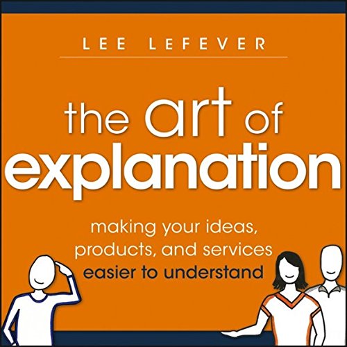 The Art of Explanation - Making Your Ideas, Products and Services Easier to Understand