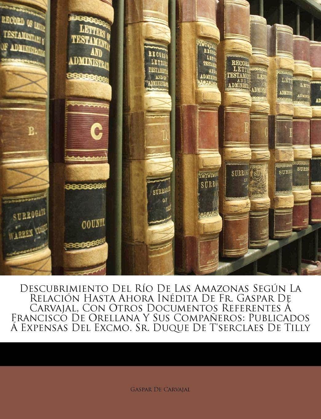 Descubrimiento Del R&iacute;o De Las Amazonas Seg&uacute;n La Relaci&oacute;n Hasta Ahora In&eacute;dita De Fr. Gaspar De Carvajal, Con Otros Documentos Referentes &Aacute; Francisco De ... De T'serclaes De Tilly (Spanish Edition)