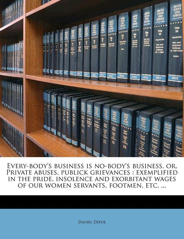 Every-body's business is no-body's business, or, Private abuses, publick grievances: exemplified in the pride, insolence and exorbitant wages of our women servants, footmen, etc. ...