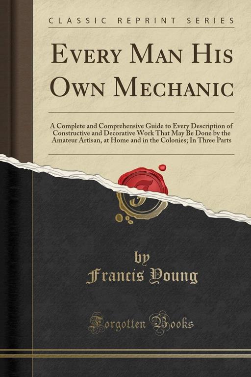 Every Man His Own Mechanic: A Complete and Comprehensive Guide to Every Description of Constructive and Decorative Work That May Be Done by the ... Colonies; In Three Parts (Classic Reprint)