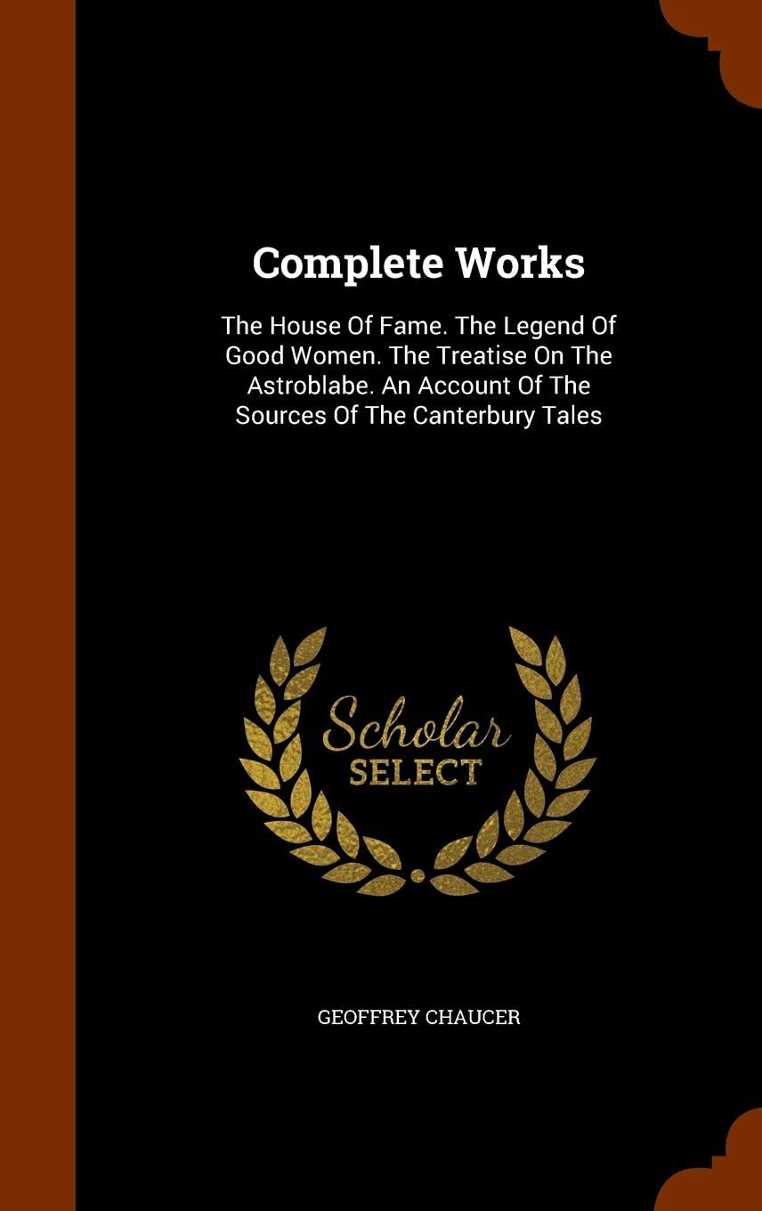 Complete Works: The House Of Fame. The Legend Of Good Women. The Treatise On The Astroblabe. An Account Of The Sources Of The Canterbury Tales