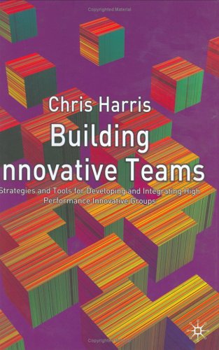 Building Innovative Teams : Strategies and Tools for Developing and Integrating High Performance Innovative Groups