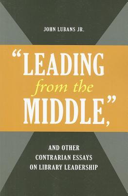 &quot;leading from the Middle,&quot; and Other Contrarian Essays on Library Leadership