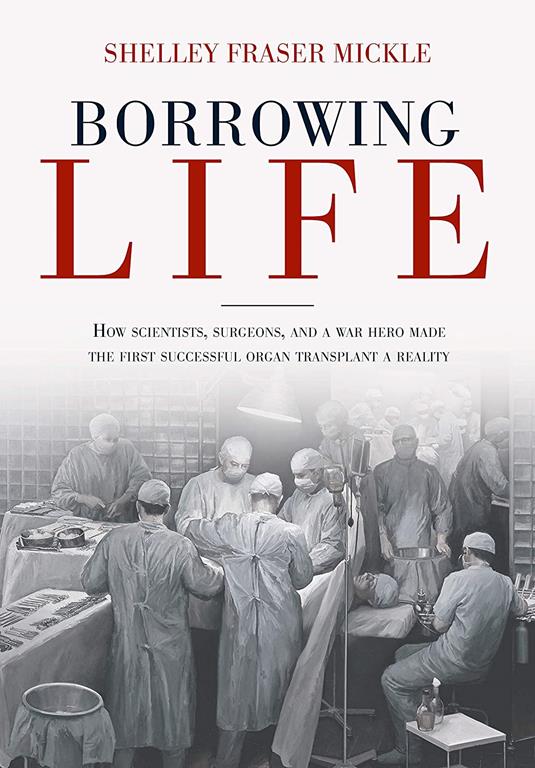 Borrowing Life: How Scientists, Surgeons, and a War Hero Made the First Successful Organ Transplant a Reality