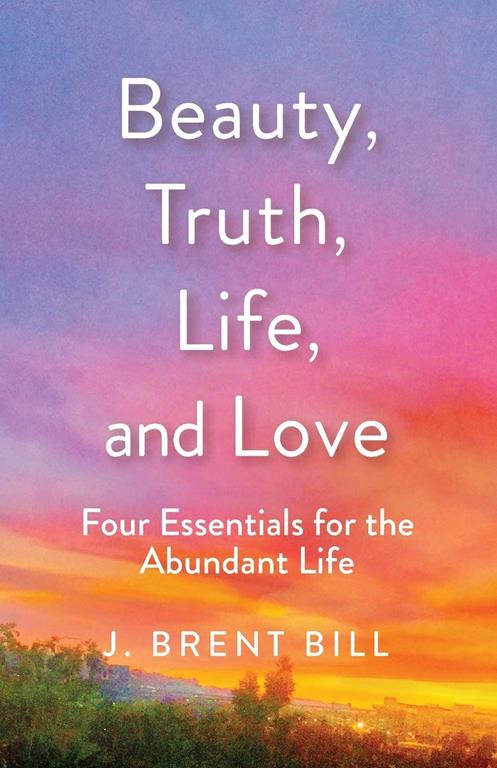 Beauty, Truth, Life, and Love: Four Essentials for the Abundant Life