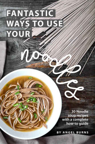 Fantastic Ways to Use Your Noodles: 30 Noodle Soup Recipes with A Complete How-To Guide