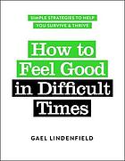 How to Feel Good in Difficult Times : Simple Strategies to Help You Survive and Thrive.