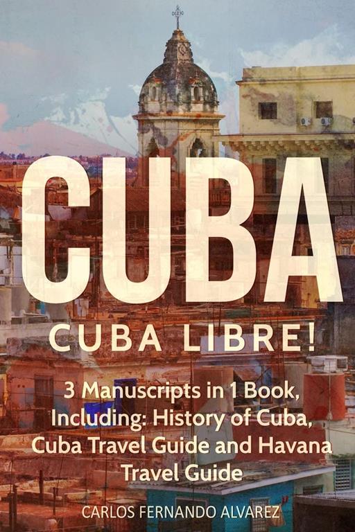 Cuba: Cuba Libre! 3 Manuscripts in 1 Book, Including: History of Cuba, Cuba Travel Guide and Havana Travel Guide (Volume 7)