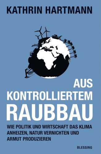 Aus kontrolliertem Raubbau Wie Politik und Wirtschaft das Klima anheizen, Natur vernichten und Armut produzieren