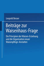 Beiträge zur Waisenhaus-Frage : Die Principien der Waisen-Erziehung und die Organisation neuer Waisenpflege-Anstalten