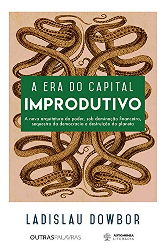 A Era Do Capital Improdutivo : Nova Arquitetura Do Poder - Dominação Financeira, Sequestro Da Democracia e Destruição Do Planeta.