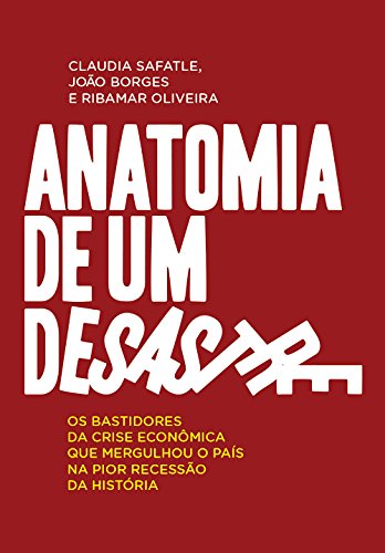 Anatomia de um desastre - Os bastidores da crise econômica que mergulhou o país na pior recessão de sua história