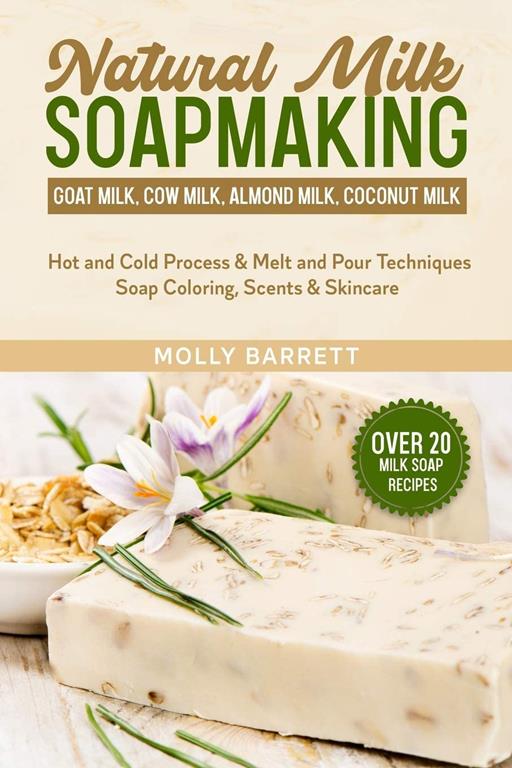 Natural Milk Soapmaking: Goat Milk, Cow Milk, Almond Milk, Coconut Milk - Hot and Cold Process &amp; Melt and Pour Techniques Soap Coloring, Scents &amp; Skincare