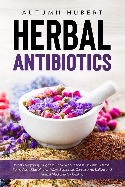 Herbal Antibiotics: What Everybody Ought to Know About These Powerful Herbal Remedies: Little-Known Ways Beginners Can Use Herbalism and Herbal Medicine for Healing