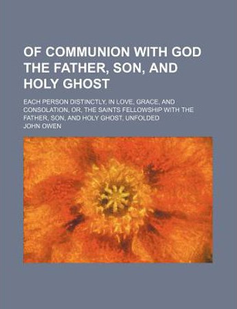 Of Communion with God the Father, Son, and Holy Ghost; Each Person Distinctly, in Love, Grace, and Consolation, Or, the Saints Fellowship with the Father, Son, and Holy Ghost Unfolded