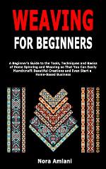 Weaving for Beginners: A Beginner's Guide to the Tools, Techniques and Basics of Home Spinning and Weaving so That You Can Easily Handcraft Beautiful Creations and Even Start a Home-Based Business