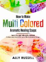 How to Make Multi Colored Aromatic Healing Soaps--Learn to Add Vibrantly Natural Colors and Scent to Your Homemade Soaps