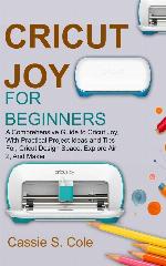 CRICUT JOY FOR BEGINNERS: A Comprehensive Guide to Cricut Joy, With Practical Project Ideas and Tips For, Cricut Design Space, Explore Air 2, And Maker